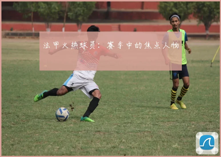 法甲火热球员：赛季中的焦点人物