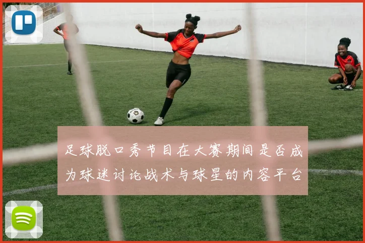 足球脱口秀节目在大赛期间是否成为球迷讨论战术与球星的内容平台