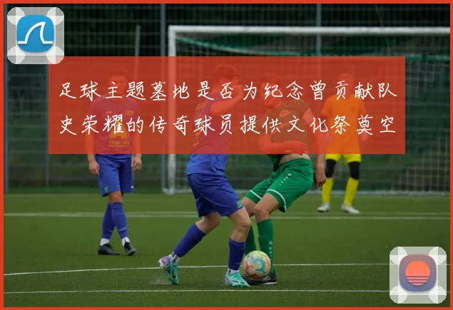 足球主题墓地是否为纪念曾贡献队史荣耀的传奇球员提供文化祭奠空间