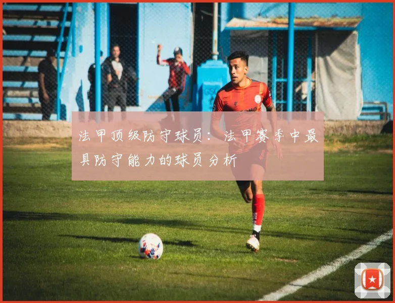 法甲顶级防守球员：法甲赛季中最具防守能力的球员分析