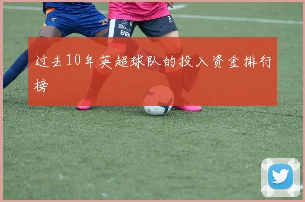 过去10年英超球队的投入资金排行榜