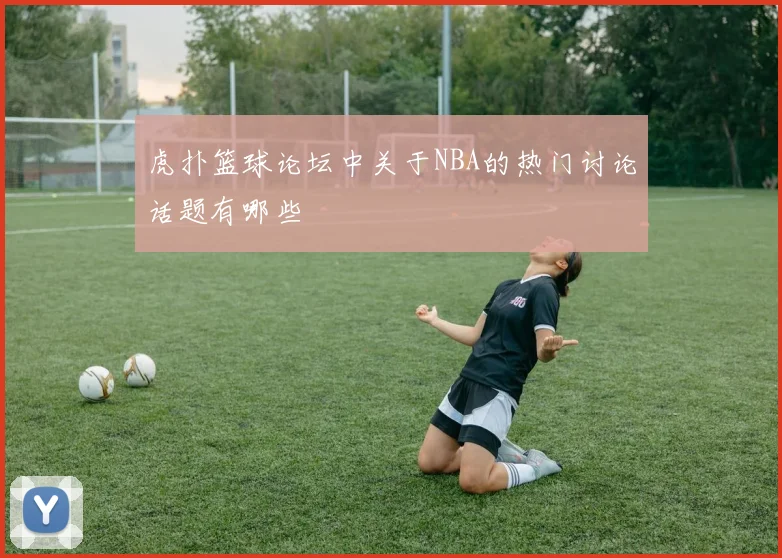 虎扑篮球论坛中关于NBA的热门讨论话题有哪些